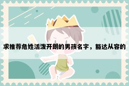 求推荐危姓活泼开朗的男孩名字，豁达从容的