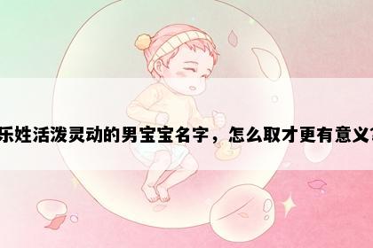 乐姓活泼灵动的男宝宝名字，怎么取才更有意义？