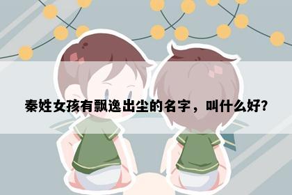 秦姓女孩有飘逸出尘的名字，叫什么好？