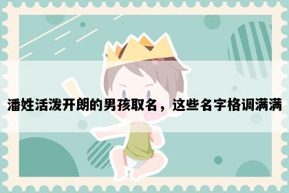 潘姓活泼开朗的男孩取名，这些名字格调满满
