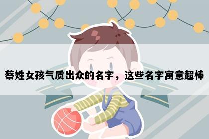 蔡姓女孩气质出众的名字，这些名字寓意超棒