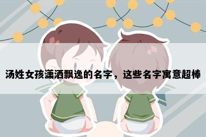 汤姓女孩潇洒飘逸的名字，这些名字寓意超棒