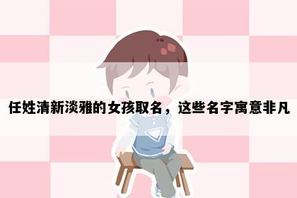 任姓清新淡雅的女孩取名，这些名字寓意非凡