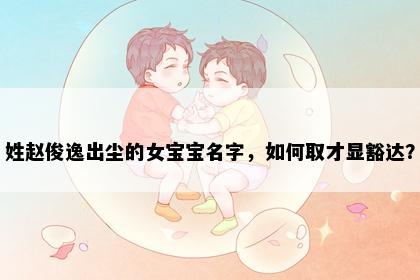 姓赵俊逸出尘的女宝宝名字，如何取才显豁达？