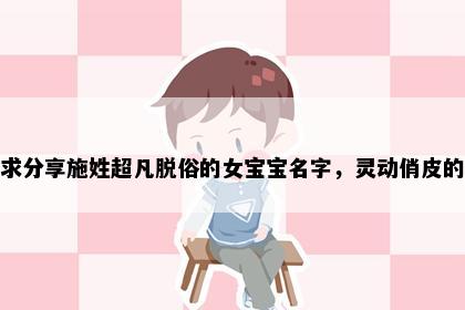 求分享施姓超凡脱俗的女宝宝名字，灵动俏皮的