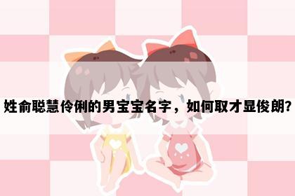 姓俞聪慧伶俐的男宝宝名字，如何取才显俊朗？