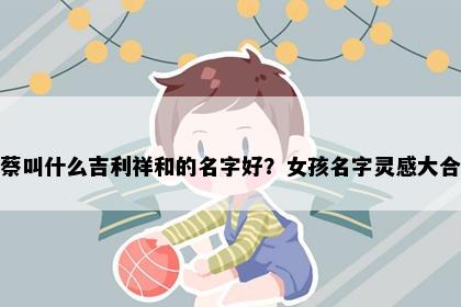 姓蔡叫什么吉利祥和的名字好？女孩名字灵感大合集