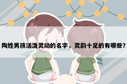 陶姓男孩活泼灵动的名字，灵韵十足的有哪些？