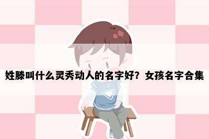 姓滕叫什么灵秀动人的名字好？女孩名字合集