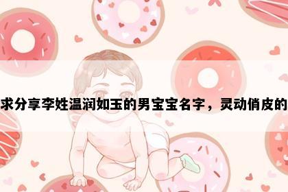 求分享李姓温润如玉的男宝宝名字，灵动俏皮的