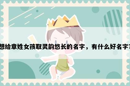 想给章姓女孩取灵韵悠长的名字，有什么好名字？