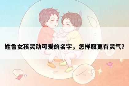 姓鲁女孩灵动可爱的名字，怎样取更有灵气？