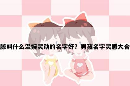 姓滕叫什么温婉灵动的名字好？男孩名字灵感大合集