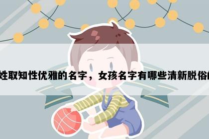 葛姓取知性优雅的名字，女孩名字有哪些清新脱俗的？