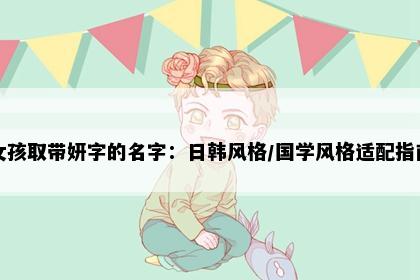 女孩取带妍字的名字：日韩风格/国学风格适配指南