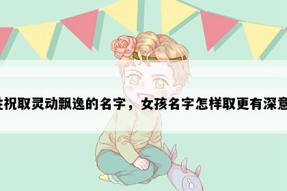 姓祝取灵动飘逸的名字，女孩名字怎样取更有深意？