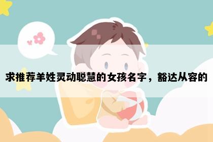 求推荐羊姓灵动聪慧的女孩名字，豁达从容的