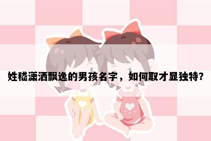 姓嵇潇洒飘逸的男孩名字，如何取才显独特？