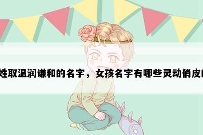 乐姓取温润谦和的名字，女孩名字有哪些灵动俏皮的？