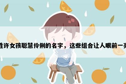 姓许女孩聪慧伶俐的名字，这些组合让人眼前一亮