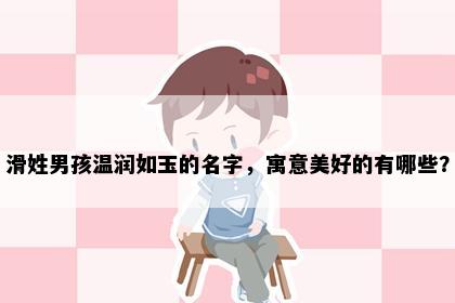 滑姓男孩温润如玉的名字，寓意美好的有哪些？