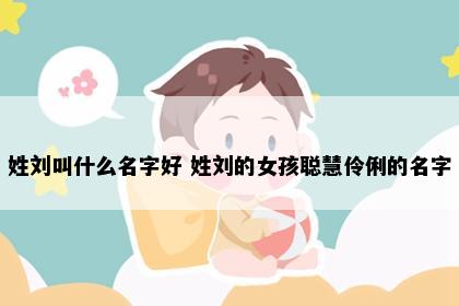 姓刘叫什么名字好 姓刘的女孩聪慧伶俐的名字