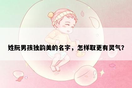 姓阮男孩独韵美的名字，怎样取更有灵气？