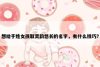 想给于姓女孩取灵韵悠长的名字，有什么技巧？