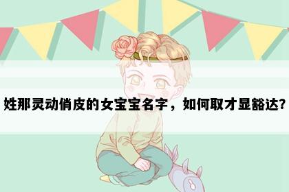 姓那灵动俏皮的女宝宝名字，如何取才显豁达？